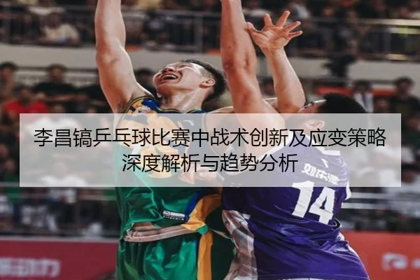 李昌镐乒乓球比赛中战术创新及应变策略深度解析与趋势分析