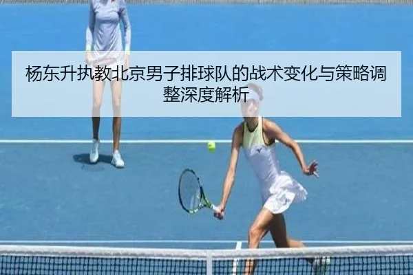 杨东升执教北京男子排球队的战术变化与策略调整深度解析
