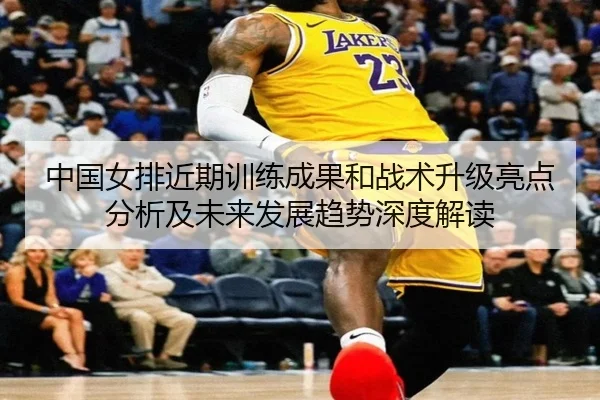中国女排近期训练成果和战术升级亮点分析及未来发展趋势深度解读