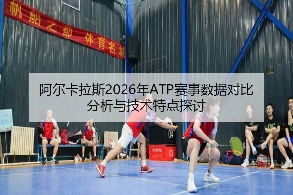 阿尔卡拉斯2026年ATP赛事数据对比分析与技术特点探讨
