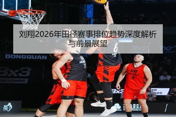 刘翔2026年田径赛事排位趋势深度解析与前景展望
