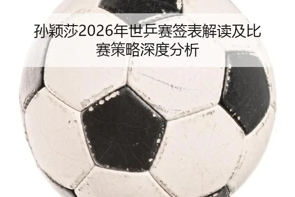 孙颖莎2026年世乒赛签表解读及比赛策略深度分析
