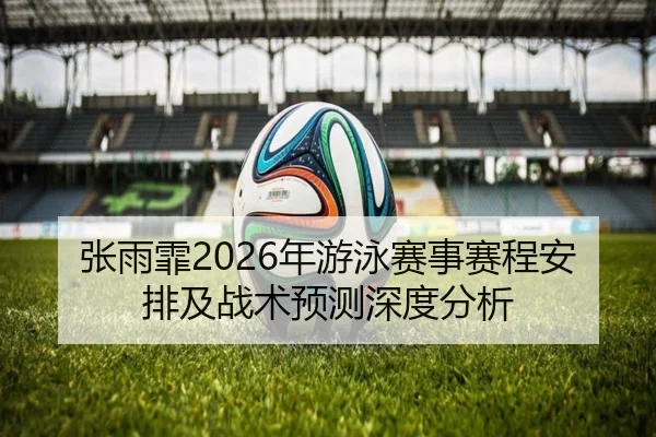 张雨霏2026年游泳赛事赛程安排及战术预测深度分析