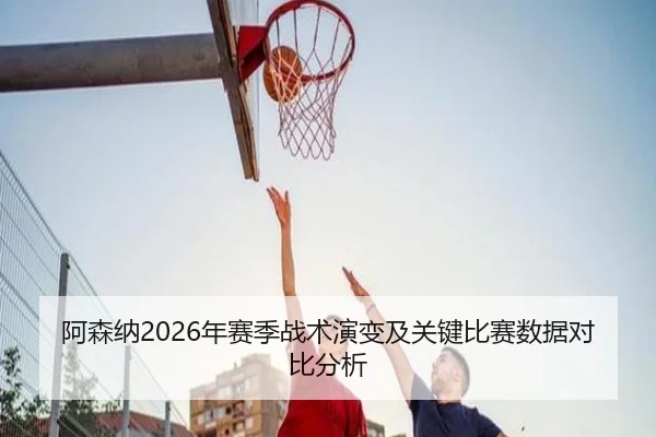 阿森纳2026年赛季战术演变及关键比赛数据对比分析